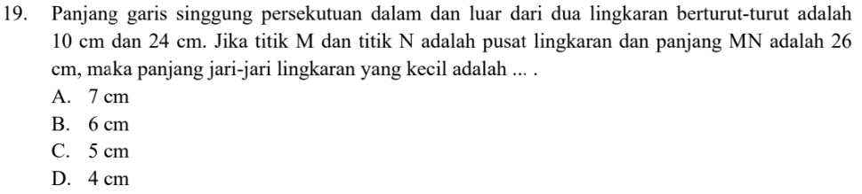 Panjang garis singgung persekutuan dalam dan luar dari dua lingkaran berturut-turut adalah
10 cm dan 24 cm. Jika titik M dan titik N adalah pusat lingkaran dan panjang MN adalah 26
cm, maka panjang jari-jari lingkaran yang kecil adalah ... .
A. 7 cm
B. 6 cm
C. 5 cm
D. 4 cm