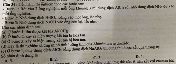 Tiến hành thí nghiệm theo các bước sau:
- Bước 1: Rót vào 2 ống nghiệm, mỗi ống khoảng 3 ml dung dịch AlCl_3 rồi nhỏ dung dịch NH_3 dư vào
mỗi ống nghiệm.
- Bước 2: Nhỏ dung dịch H_2SO_4 loãng vào một ống, lắc nhẹ.
- Bước 3: Nhỏ dung dịch NaOH vào ống còn lại, lắc nhẹ.
Cho các nhận định sau:
(a) Ở bước 1, thu được kết tủa Al(OH)_3
(b) Ở bước 2, xảy ra hiện tượng kết tủa bị hòa tan.
(c) Ở bước 3, xảy ra hiện tượng kết tủa bị hòa tan.
(d) Đây là thí nghiệm chứng minh tính lưỡng tính của Aluminium hydroxide.
(e) Ở bước 1, thay dung dịch A [Cl_3 bằng dung dịch Na AIO_2 thì cũng thu được kết quả tương tự.
ố nhận định đúng là C. 3. D. 4.
A. 5. B. 2.
vưới chlorine, khả nặng phản ứng thế của H liên kết với cacbon bậc