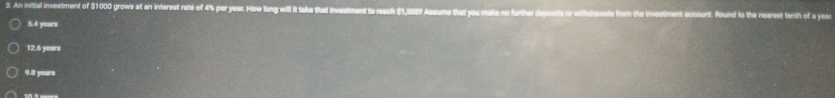 An initial investment of $1000 grows at an interest raté of 4% per year. How long will it take that invesement to reach $1,560? Assum Round to the nearest tenth of a year
5.4 years
12.6 years
9.8 years