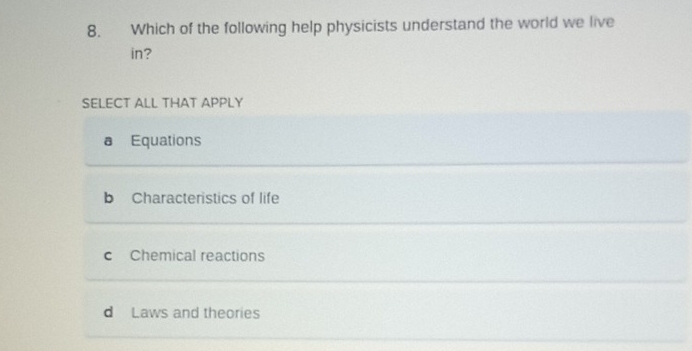 Which of the following help physicists understand the world we live
in?
SELECT ALL THAT APPLY
a Equations
b Characteristics of life
c Chemical reactions
d Laws and theories