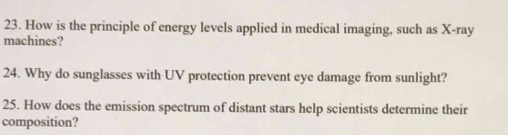 How is the principle of energy levels applied in medical imaging, such as X -ray 
machines? 
24. Why do sunglasses with UV protection prevent eye damage from sunlight? 
25. How does the emission spectrum of distant stars help scientists determine their 
composition?