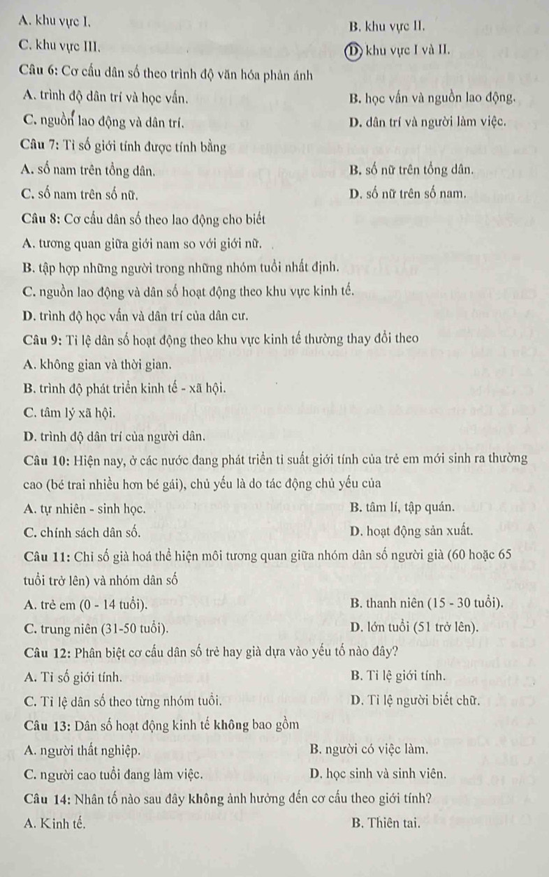 A. khu vực I.
B. khu vực II.
C. khu vực III.
D) khu vực I và II.
*  Câu 6: Cơ cầu dân số theo trình độ văn hóa phản ánh
A. trình độ dân trí và học vấn. B. học vấn và nguồn lao động.
C. nguồn lao động và dân trí. D. dân trí và người làm việc.
Câu 7: Tỉ số giới tính được tính bằng
A. số nam trên tổng dân. B. số nữ trên tồng dân.
C. số nam trên số nữ. D. số nữ trên số nam.
* Câu 8: Cơ cầu dân số theo lao động cho biết
A. tương quan giữa giới nam so với giới nữ.
B. tập hợp những người trong những nhóm tuổi nhất định.
C. nguồn lao động và dân số hoạt động theo khu vực kinh tế.
D. trình độ học vấn và dân trí của dân cư.
Câu 9: Tỉ lệ dân số hoạt động theo khu vực kinh tế thường thay đổi theo
A. không gian và thời gian.
B. trình độ phát triển kinh tế - xã hội.
C. tâm lý xã hội.
D. trình độ dân trí của người dân.
Câu 10: Hiện nay, ở các nước đang phát triển tỉ suất giới tính của trẻ em mới sinh ra thường
cao (bé trai nhiều hơn bé gái), chủ yếu là do tác động chủ yếu của
A. tự nhiên - sinh học. B. tâm lí, tập quán.
C. chính sách dân số. D. hoạt động sản xuất.
Câu 11: Chỉ số già hoá thể hiện môi tương quan giữa nhóm dân số người già (60 hoặc 65
tuổi trở lên) và nhóm dân số
A. trẻ em (0 - 14 tuổi). B. thanh niên (15 - 30 tuổi).
C. trung niên (31-50 tuổi). D. lớn tuổi (51 trở lên).
Câu 12: Phân biệt cơ cấu dân số trẻ hay già dựa vào yếu tố nào đây?
A. Ti số giới tính. B. Ti lệ giới tính.
C. Tỉ lệ dân số theo từng nhóm tuổi. D. Tỉ lệ người biết chữ.
Câu 13: Dân số hoạt động kinh tế không bao gồm
A. người thất nghiệp. B. người có việc làm.
C. người cao tuổi đang làm việc. D. học sinh và sinh viên.
Câu 14: Nhân tố nào sau đây không ảnh hưởng đến cơ cấu theo giới tính?
A. Kinh tế. B. Thiên tai.