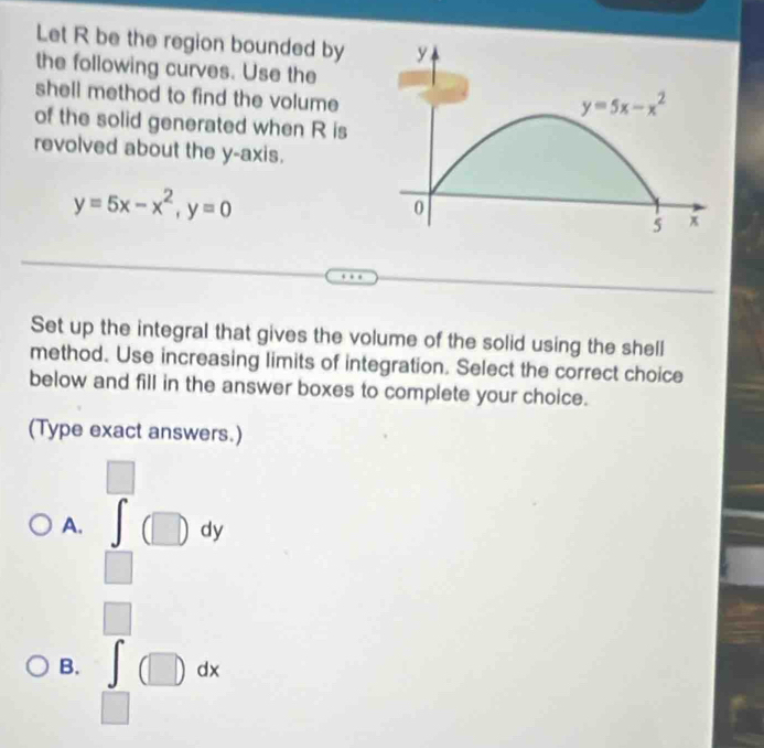 Let R be the region bounded by
the following curves. Use the
shell method to find the volume 
of the solid generated when R is
revolved about the y-axis.
y=5x-x^2,y=0
Set up the integral that gives the volume of the solid using the shell
method. Use increasing limits of integration. Select the correct choice
below and fill in the answer boxes to complete your choice.
(Type exact answers.)
□
A. ∈t (□ )dy
□
□
B. ∈t (□ )dx
□