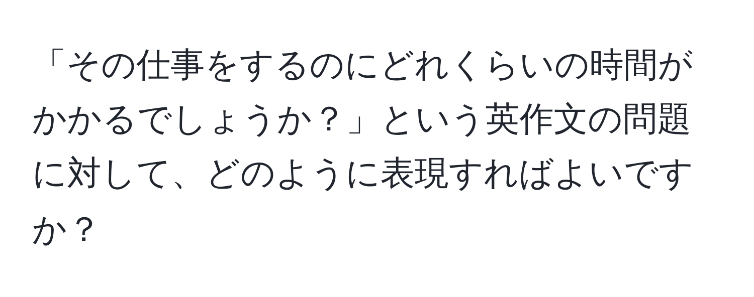 「その仕事をするのにどれくらいの時間がかかるでしょうか？」という英作文の問題に対して、どのように表現すればよいですか？