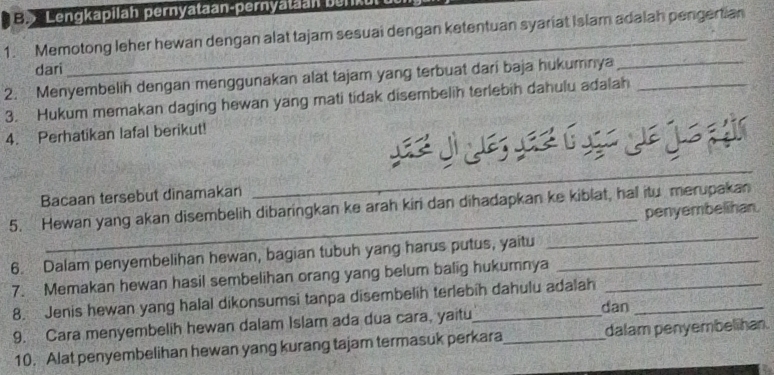 Lengkapilah pernyataan-pernyataan burk 
1. Memotong leher hewan dengan alat tajam sesuai dengan ketentuan syariat Islam adalah pengertian 
dari 
2. Menyembelih dengan menggunakan alat tajam yang terbuat dari baja hukumnya__ 
3. Hukum memakan daging hewan yang mati tidak disembelih terlebih dahulu adalah 
4. Perhatikan lafal berikut! 
L 
Bacaan tersebut dinamakan 
_ 
_ 
5. Hewan yang akan disembelih dibaringkan ke arah kiri dan dihadapkan ke kiblat, hal itu merupakan 
penyembelihan. 
6. Dalam penyembelihan hewan, bagian tubuh yang harus putus, yaitu_ 
_ 
7. Memakan hewan hasil sembelihan orang yang belum balig hukumnya_ 
8. Jenis hewan yang halal dikonsumsi tanpa disembelih terlebíh dahulu adalah 
9. Cara menyembelih hewan dalam Islam ada dua cara, yaitu _dan 
10. Alat penyembelihan hewan yang kurang tajam termasuk perkara dalam penyembelihan.