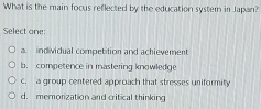 What is the main focus reflected by the education system in Japan?
Select one:
a. individual competition and achievement
b. competence in mastering knowledge
C. a group centered approach that stresses uniformity
d. memonzation and critical thinking