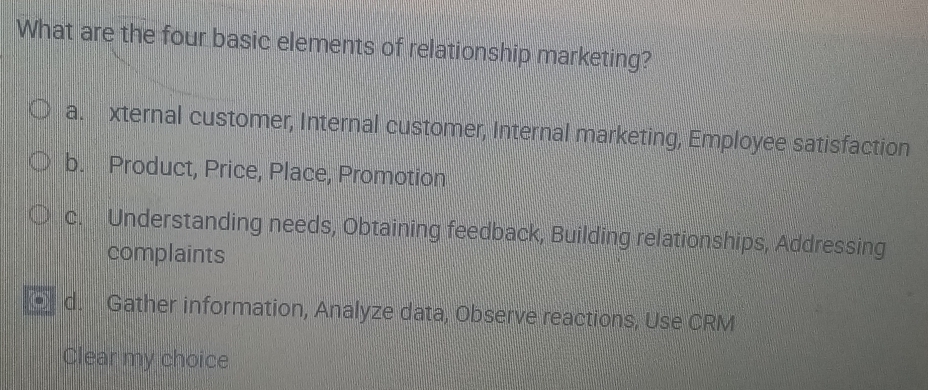 What are the four basic elements of relationship marketing?
a. xternal customer, Internal customer, Internal marketing, Employee satisfaction
b. Product, Price, Place, Promotion
c. Understanding needs, Obtaining feedback, Building relationships, Addressing
complaints
d. Gather information, Analyze data, Observe reactions, Use CRM
Clear my choice