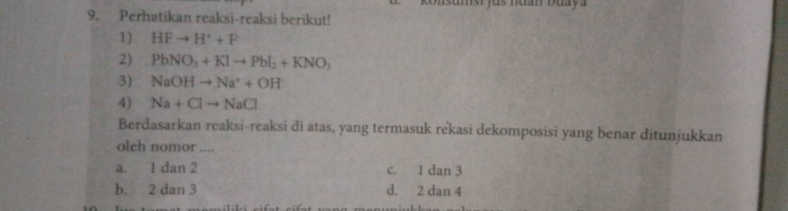 onsumsi fus nuan buaya
9. Perhatikan reaksi-reaksi berikut!
1) HFto H^++F
2) PbNO_3+KIto PbI_2+KNO_3
3) NaOHto Na^++OH
4) Na+Clto NaCl
Berdasarkan reaksi-reaksi di atas, yang termasuk rekasi dekomposisi yang benar ditunjukkan
oleh nomor ....
a. 1 dan 2 c. 1 dan 3
b. 2 dan 3 d. 2 dan 4