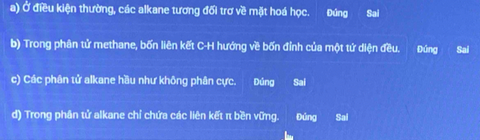 Ở điều kiện thường, các alkane tương đối trơ về mặt hoá học. Đúng Sai
b) Trong phân tử methane, bốn liên kết C-H hướng về bốn đỉnh của một tứ diện đều. Đúng Sai
c) Các phân tử alkane hầu như không phân cực. Đúng Sai
d) Trong phân tử alkane chỉ chứa các liên kết π bền vững. Đúng Sai