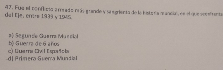 Fue el conflicto armado más grande y sangriento de la historia mundial, en el que seenfrenta
del Eje, entre 1939 y 1945.
a) Segunda Guerra Mundial
b) Guerra de 6 años
c) Guerra Civil Española
d) Primera Guerra Mundial