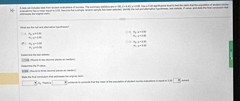 A data set includes data from student evaluations of courses. The summary statistics are n=95, overline x=3.43, s=0.66. Use a 0.05 significance lavel to test the claim that the population of student course
evalualions has a mean equal to 3.50. Assume that a simple random sample has been selected. Identify the null and alternative hypotheses, test statistic, P -value, and stale the final conclusion that
addresses the onginal claim.
What are the null and alternative hypotheses?
A H_0 p!= 3.50
B. H_0:mu =3.50
H_1:p=3.50
H_1:mu <3.50
C H_0:p=3.50
D. H_0:mu =3.50
H_1:mu != 3.50
H_1:mu >3.50
Defermine the test statistic.
-103 (Round to two decimal places as needed.)
Determine the P -value.
0.304. (Round to three decimal places as needed.)
State the final conclusion that addresses the original claim.
overline □  □ H_0 There ia □ evidence to conclude that the mean of the population of student course evaluations is equal to 3.50 □ correct