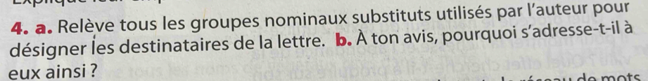 Relève tous les groupes nominaux substituts utilisés par l’auteur pour 
désigner les destinataires de la lettre. b. À ton avis, pourquoi s’adresse-t-il à 
eux ainsi ? 
mots