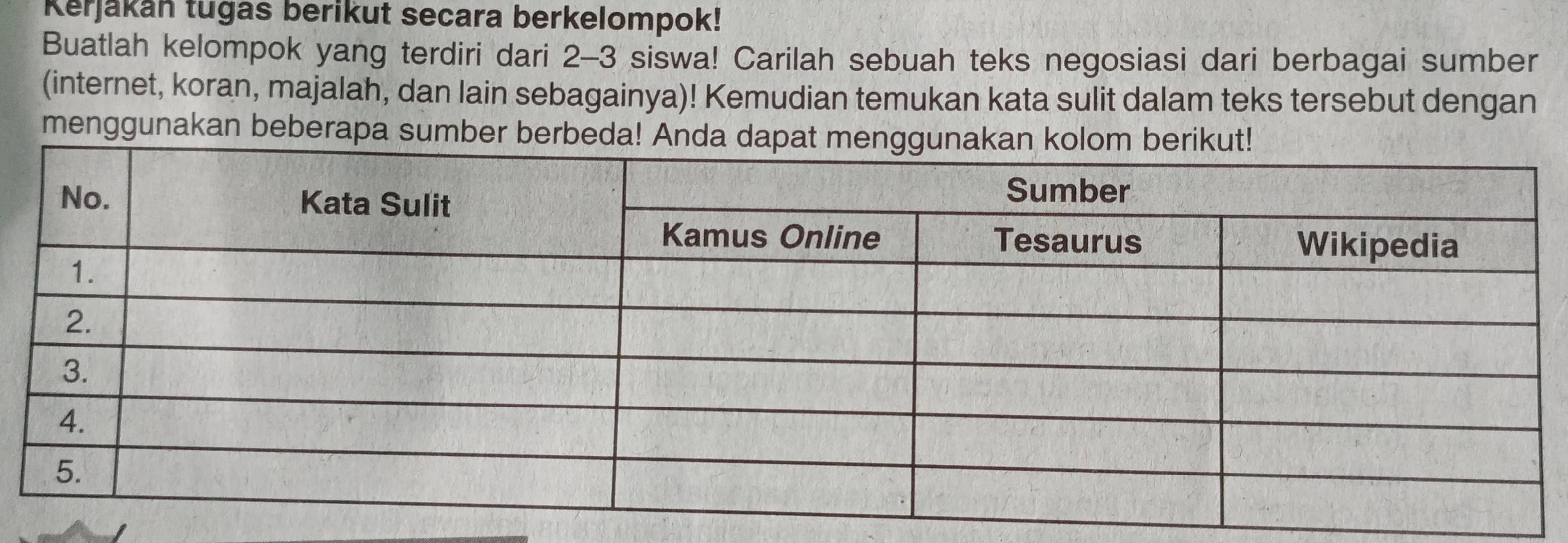 Kerjakan tugas berikut secara berkelompok! 
Buatlah kelompok yang terdiri dari 2-3 siswa! Carilah sebuah teks negosiasi dari berbagai sumber 
(internet, koran, majalah, dan lain sebagainya)! Kemudian temukan kata sulit dalam teks tersebut dengan 
menggunakan beberapa sumber berbeda! Anda