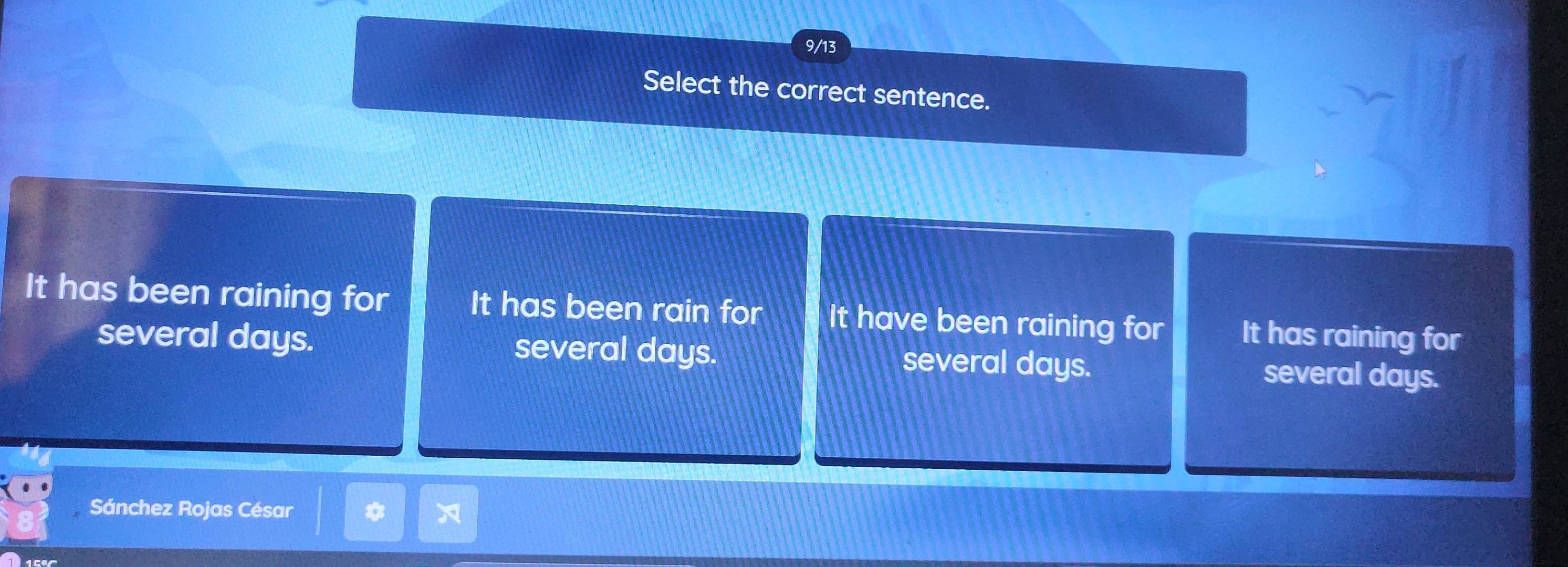 9/13
Select the correct sentence.
It has been raining for It has been rain for It have been raining for It has raining for
several days. several days. several days. several days.
Sánchez Rojas César