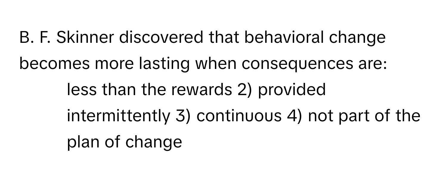 Skinner discovered that behavioral change becomes more lasting when consequences are:

1) less than the rewards 2) provided intermittently 3) continuous 4) not part of the plan of change