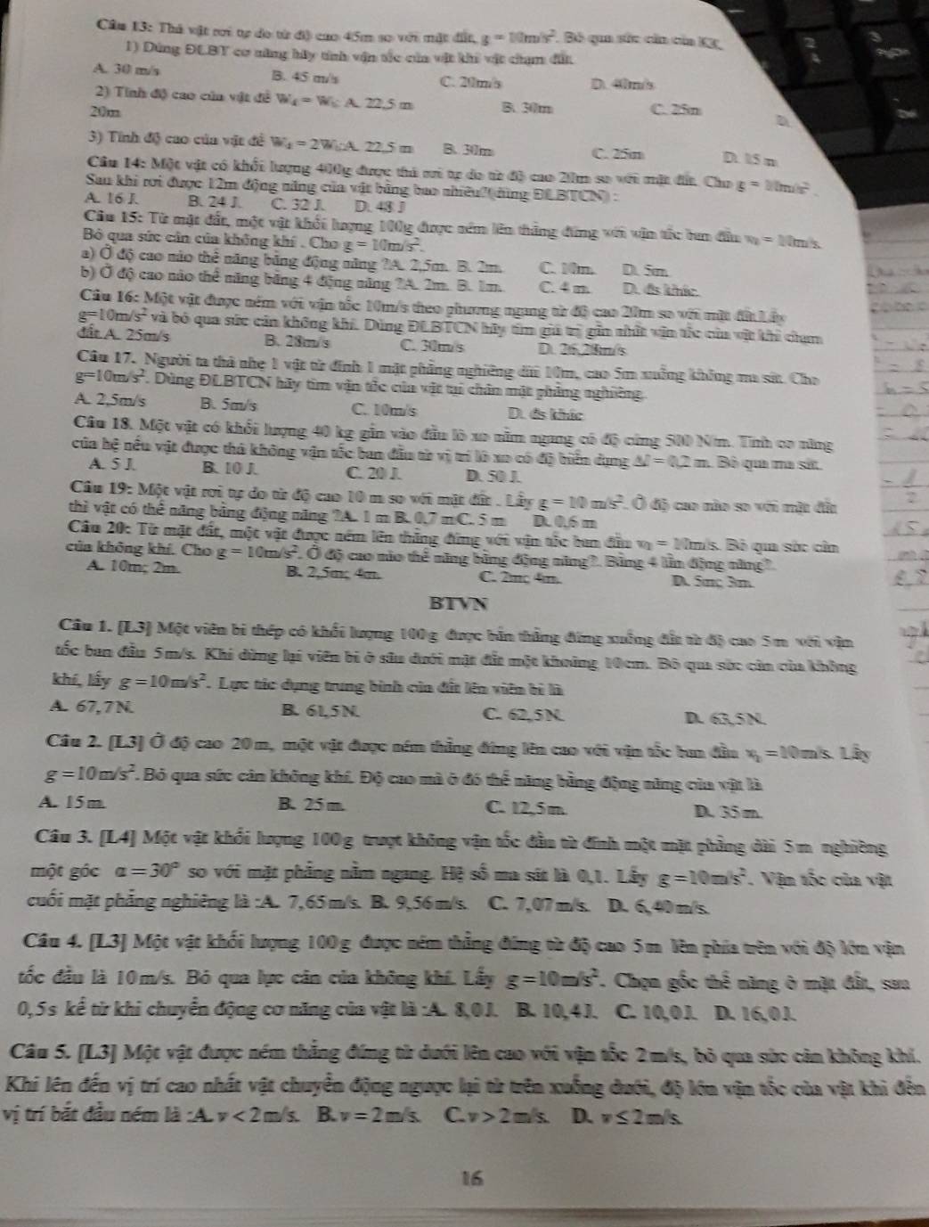 Cầu 13: Thả vật rri tự đo từ độ cao 45m so với mặt đất g=10m/s^2. Bó qua sức cản của KX,
1) Đứng ĐLBT cơ năng hậy tính vận tác của vật khi vật chạm đất
A. 30 m/s B. 45 m/s D. 40ms
C. 20m/s
2) Tính độ cao của vật đề W_4=W_6* 22.5m
20m B. 30m C. 25m
D
3) Tính độ cao của vật đề W_4=2W_b2A 22.5 n B. 30m C. 25m D. 15 n
Cầu 14: Một vật có khối lượng 400g được thủ si tự do từ độ cao 20m sơ với mặt đất. Cho g=10m/s^2.
Sau khi rơi được 12m động năng của vật bằng bao nhiêu' (dùng ĐLBTCN):
A. 16 J. B. 24 J. C. 32 J. D. 48 J
Câu 15: Từ mặt đất, một vật khối lượng 100g được nêm lên tháng đứng với vận tắc bun đầu v_2=10m/s
Bộ qua sức cân của không khí . Cha g=10m/s^2.
a) Ở độ cao nào thê năng băng động năng ?A. 2,5m. B. 2m. C. Mm. D. 5m
b) Ở độ cao nào thể năng băng 4 động năng ?A. 2m. B. 1m. C. 4 m D. đs khức.
Cầu 16: Một vật được năm với vận tốc 10m/s theo phương ngang từ độ cao 2m so overline MZ một đất Lấy
g=1 10m/ s^2 và bỏ qua sức cản không khí. Dùng ĐLBTCN hãy tím giá trị gin nhất văn tắc của vật khi cạm
đất A. 25m/s B. 28m/s C. 30m/s D. 26,28m/s
Cầu 17. Người ta thả nhẹ 1 vật từ đính 1 mặt phẳng nghiêng dà 1m, cao 5m xuởng không ma sát. Cho
g=10m/s^2 Dùng ĐLBTCN hãy tìm vận tốc của vật tại chân mặt phẳng nghiờng
A. 2,5m/s B. 5m/s C. 10m/s D. đs khác
Cầu 18. Một vật có khổi lượng 40 kg gần vào đầu lò xo nằm ngang có độ cứng 500 N/m. Tính co năng
của hệ nếu vật được thả không vận tốc ban đầu từ vị trí là xo có độ biển dụng △ l=0.2m 1 Bộ qua ma sit.
A. 5 J. B. 10 J. C. 20 J. D. 50 J.
Cầu 19: Một vật rơi tự do từ độ cao 10 m so với mặt đứt ..Lhat ayg=10m/s^2 : Ô độ cao nào so với mặt đầu
thì vật có thể năng bảng động năng ?A. 1 m B.0,7 m C. 5 m D. 0,6 m
Câu 20: Từ mặt đất, một vật được nềm lên thắng đứng với vận tắc ban đầu v_1=10m s. Bộ qm sác cầa
của không khí. Cho g=10m/s^2. Ở độ cao nio thể năng bằng động năng?. Bảng 4 lần động năng?
A. 10m; 2m. B. 2,5m; 4m. C. 2m 4m. D. 5π 3m
BTVN
Câu 1. [L3] Một viên bi thép có khổi lượng 100 g được bản thẳng đứng xuống đất từ độ cao 5 m với vận
tốc ban đầu 5m/s. Khi dùng lại viên bí ở sâu dưới mặt đất một khoảng 10cm. Bộ qua sức còn của không
khí, lấy g=10m/s^2. Lực tác dụng trung bình của đất lên viên bì là
A. 67,7N. B. 61,5 N. C. 62,5 N D. 63,5 N.
Câu 2. [L3] Ở độ cao 20 m, một vật được ném thẳng đứng lên cao với vận tốc bun đầu vị = 10 m/s. Lây
g=10m/s^2. Bỏ qua sức cản không khí. Độ cao mà ở đó thể năng bằng động năng của vật là
A. 15 m. B. 25 m. C. 12,5 m. D. 35 m.
Câu 3. [L4] Một vật khổi lượng 100g trượt không vận tốc đầu từ đính một mặt phẳng dài 5m nghiờng
một góc alpha =30° so với mặt phẳng nằm ngang. Hệ số ma sít là 0,1. Lấy g=10m/s^2. Vậm tốc của vật
cuối mặt phẳng nghiêng là :A. 7,65m/s. B. 9,56m/s. C. 7,07 m/s. D. 6,40 m/s.
Câu 4. [L3] Một vật khối lượng 100g được ném thẳng đứng từ độ cao 5m lên phía trên với độ lớn vận
đốc đầu là 10m/s. Bỏ qua lực cân của không khí. Lấy g=10m/s^2 '. Chọn gốc thể năng ở mặt đất, sau
0,5s kể từ khi chuyển động cơ năng của vật là :A. 8,0J. B. 10,4J. C. 10,0J. D. 16,0J.
Câu 5. [L3] Một vật được ném thắng đứng từ dưới lên cao với vận tốc 2m/s, bỏ qua sửc cản không khí.
Khi lên đến vị trí cao nhất vật chuyển động ngược lại từ trên xuống đưới, độ lớn vận tốc của vật khi đến
vị trí bắt đầu ném là :A. v<2</tex> □ /s. B. v=2 m C v>2m/s. D. v≤ 2m/s.
16