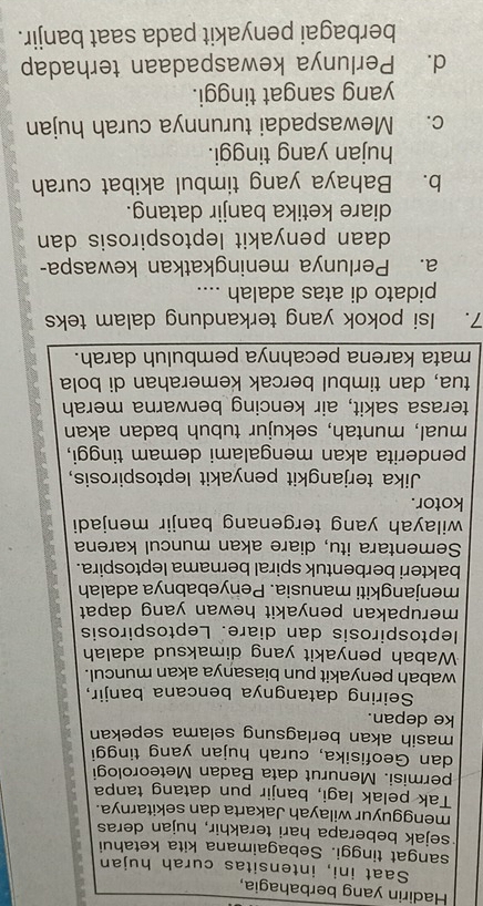 Hadirin yang berbahagia,
Saat ini, intensitas curah hujan
sangat tinggi. Sebagaimana kita ketahui
sejak beberapa hari terakhir, hujan deras
mengguyur wilayah Jakarta dan sekitarnya.
Tak pelak lagi, banjir pun datang tanpa
permisi. Menurut data Badan Meteorologi
dan Geofisika, curah hujan yang tinggi
masih akan berlagsung selama sepekan
ke depan.
Seiring datangnya bencana banjir,
wabah penyakit pun biasanya akan muncul.
Wabah penyakit yang dimaksud adalah
leptospirosis dan diare. Leptospirosis
merupakan penyakit hewan yang dapat
menjangkiti manusia. Penyebabnya adalah
bakteri berbentuk spiral bernama leptospira.
Sementara itu, diare akan muncul karena
wilayah yang tergenang banjir menjadi
kotor.
Jika terjangkit penyakit leptospirosis,
penderita akan mengalami demam tinggi,
mual, muntah, sekujur tubuh badan akan
terasa sakit, air kencing berwarna merah
tua, dan timbul bercak kemerahan di bola
mata karena pecahnya pembuluh darah.
7. Isi pokok yang terkandung dalam teks
pidato di atas adalah ....
a. Perlunya meningkatkan kewaspa-
daan penyakit leptospirosis dan
diare ketika banjir datang.
b. Bahaya yang timbul akibat curah
hujan yang tinggi.
c. Mewaspadai turunnya curah hujan
yang sangat tinggi.
d. Perlunya kewaspadaan terhadap
berbagai penyakit pada saat banjir.
