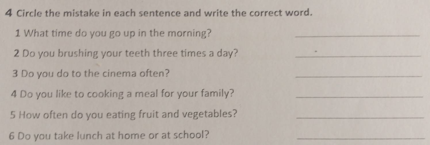 Circle the mistake in each sentence and write the correct word. 
1 What time do you go up in the morning?_ 
2 Do you brushing your teeth three times a day?_ 
3 Do you do to the cinema often? 
_ 
4 Do you like to cooking a meal for your family?_ 
5 How often do you eating fruit and vegetables?_ 
6 Do you take lunch at home or at school?_