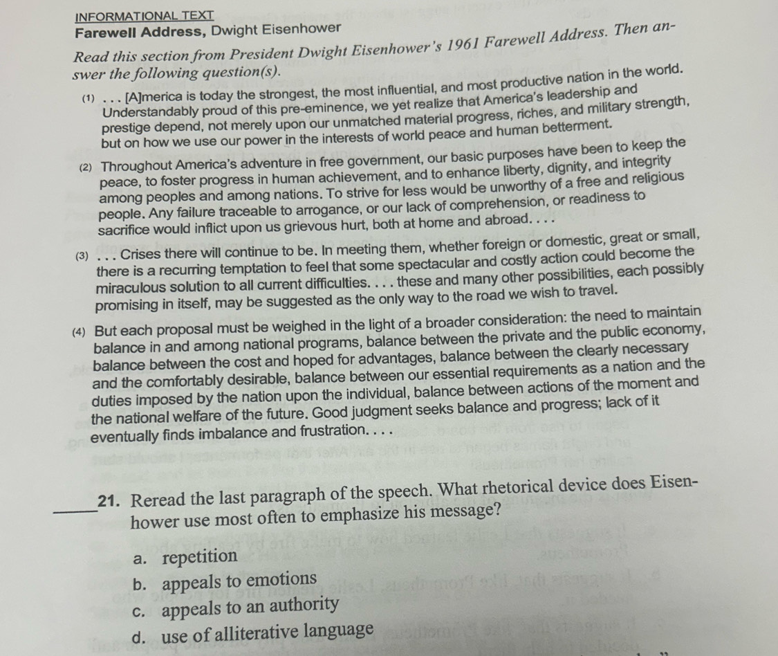 INFORMATIONAL TEXT
Farewell Address, Dwight Eisenhower
Read this section from President Dwight Eisenhower's 1961 Farewell Address. Then an-
swer the following question(s).
(1) . . . [A]merica is today the strongest, the most influential, and most productive nation in the world.
Understandably proud of this pre-eminence, we yet realize that America's leadership and
prestige depend, not merely upon our unmatched material progress, riches, and military strength,
but on how we use our power in the interests of world peace and human betterment.
(2) Throughout America’s adventure in free government, our basic purposes have been to keep the
peace, to foster progress in human achievement, and to enhance liberty, dignity, and integrity
among peoples and among nations. To strive for less would be unworthy of a free and religious
people. Any failure traceable to arrogance, or our lack of comprehension, or readiness to
sacrifice would inflict upon us grievous hurt, both at home and abroad. . . .
⑶ . . . Crises there will continue to be. In meeting them, whether foreign or domestic, great or small,
there is a recurring temptation to feel that some spectacular and costly action could become the
miraculous solution to all current difficulties. . . . these and many other possibilities, each possibly
promising in itself, may be suggested as the only way to the road we wish to travel.
⑷ But each proposal must be weighed in the light of a broader consideration: the need to maintain
balance in and among national programs, balance between the private and the public economy,
balance between the cost and hoped for advantages, balance between the clearly necessary
and the comfortably desirable, balance between our essential requirements as a nation and the
duties imposed by the nation upon the individual, balance between actions of the moment and
the national welfare of the future. Good judgment seeks balance and progress; lack of it
eventually finds imbalance and frustration. . . .
21. Reread the last paragraph of the speech. What rhetorical device does Eisen-
_hower use most often to emphasize his message?
a. repetition
b. appeals to emotions
c. appeals to an authority
d. use of alliterative language