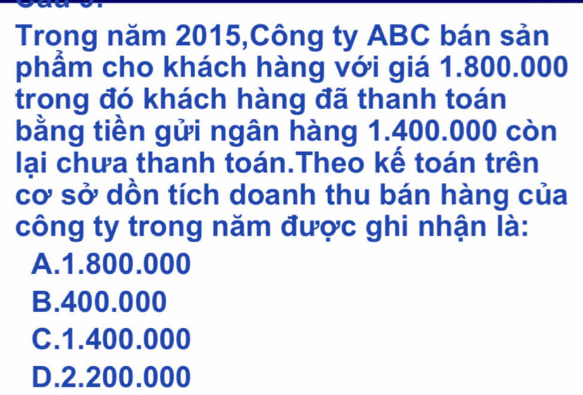 Trong năm 2015,Công ty ABC bán sản
phẩm cho khách hàng với giá 1.800.000
trong đó khách hàng đã thanh toán
bằng tiền gửi ngân hàng 1.400.000 còn
lại chưa thanh toán.Theo kể toán trên
cơ sở dồn tích doanh thu bán hàng của
công ty trong năm được ghi nhận là:
A. 1.800.000
B. 400.000
C. 1.400.000
D. 2.200.000