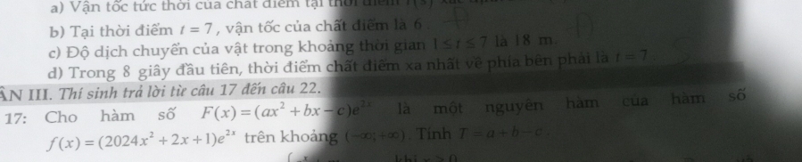 Vận tốc tức thời của chất điểm tại thời têm 3x^2
b) Tại thời điểm t=7 , vận tốc của chất điểm là 6.
c) Độ dịch chuyển của vật trong khoảng thời gian 1≤ t≤ 7 là 18 m
d) Trong 8 giây đầu tiên, thời điểm chất điểm xa nhất về phía bên phải là t=7
ÂN III. Thí sinh trả lời từ câu 17 đến câu 22.
17: Cho hàm số F(x)=(ax^2+bx-c)e^(2x) là một nguyên hàm của hàm S
f(x)=(2024x^2+2x+1)e^(2x) trên khoảng (-∈fty ,+∈fty ). Tính T=a+b-c.