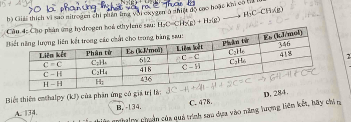 Giải thích vì sao nitrogen chi phan ứng với oxygen ở nhiệt độ cao hoặc khi có là
ethylene sau: H_2C=CH_2(g)+H_2(g)to H_3C-CH_3(g)
2
Biết thiên enthalpy (kJ) của phản ứng có giá trị là:
D. 284.
A. 134. B. -134. C. 478.
enthalny chuẩn của quá trình sau dựa vào năng lượng liên kết, hãy chỉ ra