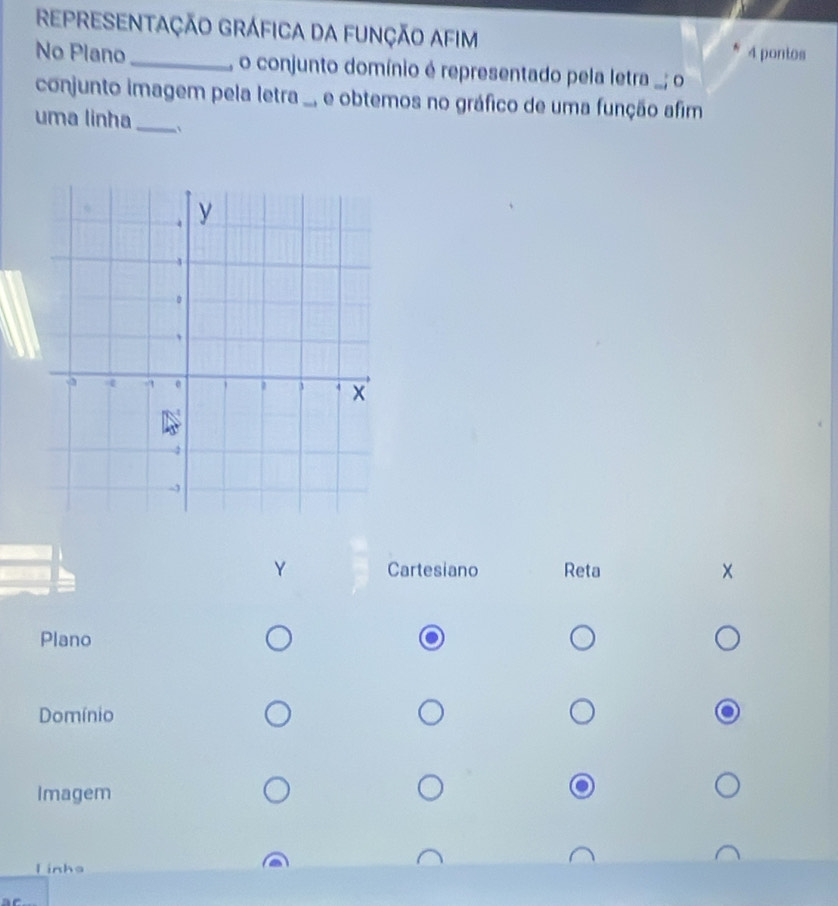 REPRESENTAÇÃO GRÁFICA DA FUNçÃO AFIM 
4 pontos 
No Plano _ o conjunto domínio é representado pela letra .; o 
conjunto imagem pela letra ., e obtemos no gráfico de uma função afim 
uma linha_ 
Y Cartesiano Reta × 
Plano 
Domínio 
Imagem 
l inhs
