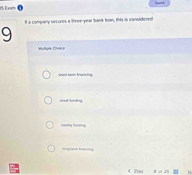 Saved
15 Exam 0
If a company secures a three-year bank loan, this is considered
9
Multiple Choice
short-term financing.
asset funding.
liability funding.
long-term financing
Mc
Graw Prev 9 of 25 N
H
