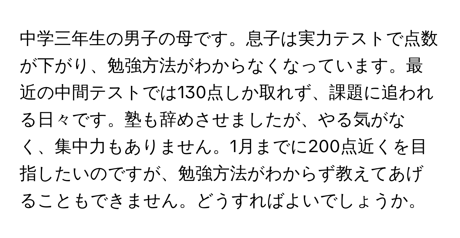 中学三年生の男子の母です。息子は実力テストで点数が下がり、勉強方法がわからなくなっています。最近の中間テストでは130点しか取れず、課題に追われる日々です。塾も辞めさせましたが、やる気がなく、集中力もありません。1月までに200点近くを目指したいのですが、勉強方法がわからず教えてあげることもできません。どうすればよいでしょうか。