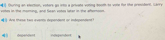 During an election, voters go into a private voting booth to vote for the president. Larry
votes in the morning, and Sean votes later in the afternoon.
Are these two events dependent or independent?
) dependent independent