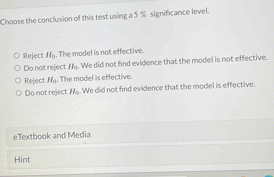 Choose the conclusion of this test using a 5 % signifcance level.
Reject H_0. The model is not effective.
Do not reject H_0. We did not fnd evidence that the model is not effective.
Reject H_0. The model is effective.
Do not reject H_0. We did not fnd evidence that the model is effective.
eTextbook and Media
Hint