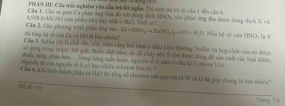 lu xãy rà đồng thời. 
PHÀN III: Câu trắc nghiệm yêu cầu trả lời ngắn. Thí sinh trả lời từ câu 1 đến câu 6. 
Câu 1. Cho m gam Cu phản ứng vừa đủ với dung dịch HNO_3 , sau phản ứng thu được dung dịch X và
4,958 lít khí NO (sản phầm khử duy nhất ở đkc). Tính m? 
Câu 2. Cho phương trình phản ứng sau: 
thì tổng hệ số của Zn và NO là bao nhiêu? Zn+HNO_3to Zn(NO_3)_2+NO+H_2O. Nếu hệ số của HNO_3 là 8 
Câu 3. Sulfur (S) là chất rắn, xốp, màu vàng hơi nhạt ở điều kiện thường. Sulfur và hợp chất của nó được 
sử dụng trong acquy, bột giặt, thuốc diệt nấm; do dễ cháy nên S còn được dùng để sản xuất các loại diêm, 
thuốc súng, pháo hoa,...Trong bảng tuần hoàn, nguyên tố S nằm ở chu kì 3, nhóm VIA. 
Nguyên tử của nguyên tố S có bao nhiêu ecletron hóa trị ? 
Câu 4. Khi hình thành phân tử H_2O thì tổng số electron mà nguyên tử H và O đã góp chung là bao nhiêu? 
Mã đề 101
Trang 3/4