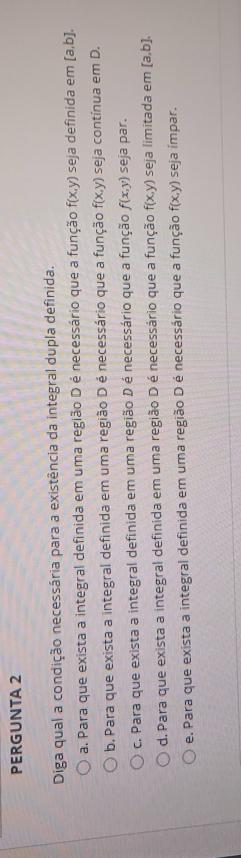 PERGUNTA 2
Diga qual a condição necessária para a existência da integral dupla definida.
a. Para que exista a integral definida em uma região D é necessário que a função f(x,y) seja definida em [a,b].
b. Para que exista a integral definida em uma região D é necessário que a função f(x,y) seja contínua em D.
c. Para que exista a integral definida em uma região D é necessário que a função f(x,y) seja par.
d. Para que exista a integral definida em uma região D é necessário que a função f(x,y) seja limitada em [a,b].
e. Para que exista a integral definida em uma região D é necessário que a função f(x,y) seja ímpar.