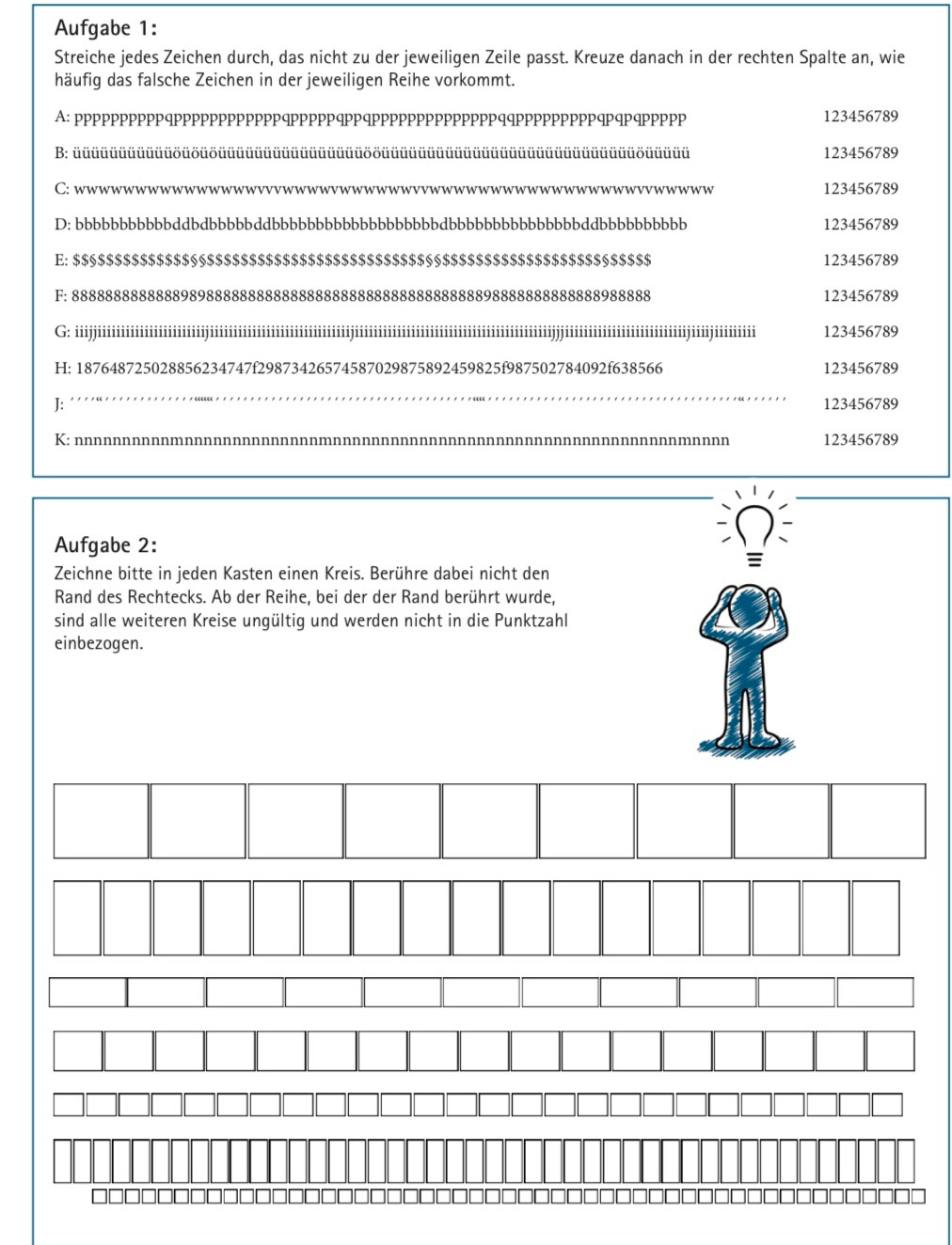 Aufgabe 1:
Streiche jedes Zeichen durch, das nicht zu der jeweiligen Zeile passt. Kreuze danach in der rechten Spalte an, wie
häufig das falsche Zeichen in der jeweiligen Reihe vorkommt.
A: ppppppppppqppppppppppppqpppppqppqppppppppppppppqqpppppppppqpqpqppppp 123456789
B: üüüüüüüüüüüöüöüöüüüüüüüüüüüüüüüüööüüüüüüüüüüüüüüüüüüüüüüüüüüüüöüüüüü 123456789
C: wwwww_ 123456789
D: bbbbbbbbbbbddbdbbbbbddbbbbbbbbbbbbbbbbbbbdbbbbbbbbbbbbbbbddbbbbbbbbbb 123456789
E: $$§$$$$$$$$$$$§§$$$$$$$$$$$$$$$$$$$$$$$$$$§§$$$$$$$$$$$$$$$$$$$§$$$$$ 123456789
F: 888888888888898988888888888888888888888888888888898888888888888988888 123456789
G  iiiiiiiiiiiiiiiiiiiiiiiiiiiiiiiiiiiiiiiiiiiiiiiiiiiiiiiiiiiiiiiiiiiiiiiiiiii 1111111111JJJ111111¹_ iiiiiiiijiiiijiiiiiiii 123456789
H: 187648725028856234747f29873426574587029875892459825f987502784092f638566 123456789
_
J: 123456789
K: n
n 123456789
Aufgabe 2:
Zeichne bitte in jeden Kasten einen Kreis. Berühre dabei nicht den
Rand des Rechtecks. Ab der Reihe, bei der der Rand berührt wurde,
sind alle weiteren Kreise ungültig und werden nicht in die Punktzahl
einbezogen.