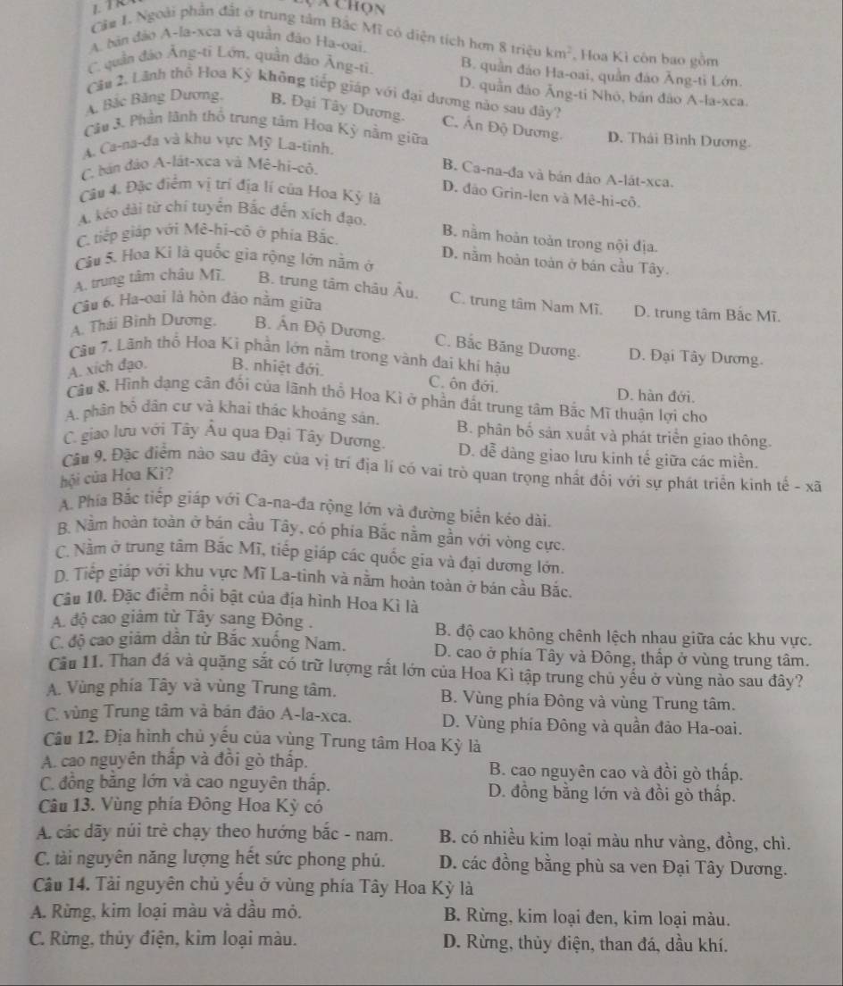 a chọn
Câ# 1. Ngoài phần đất ở trung tâm Bắc Mĩ có diện tích hơn 8 triệu km^2
A. bản đảo A-la-xca và quần đảo Ha-oai. Hoa Kì côn bao gồm
C quân đảo Ăng-ti Lớn, quần đảo Ăng-ti. B. quần đảo Ha-oai, quần đảo Ăng-ti Lớn.
D. quần đảo Ăng-ti Nhỏ, bán đảo A-la-xca.
Câu 2. Lãnh thổ Hoa Kỳ không tiếp giáp với đại dương nào sau đây?
A. Bắc Băng Dương, B. Đại Tây Dương. C. Ấn Độ Dương.
Câu 3. Phần lãnh thổ trung tâm Hoa Kỳ nằm giữa D. Thái Bình Dương.
A. Ca-na-đa và khu vực Mỹ La-tinh,
C. bán đảo A-lát-xca và Mê-hi-cô.
B. Ca-na-đa và bán đảo A-lát-xca.
Câu 4. Đặc điểm vị trí địa lí của Hoa Kỳ là
D. đảo Grin-len và Mê-hi-cô.
A kéo dài từ chí tuyển Bắc đến xích đạo.
C. tiếp giáp với Mê-hi-cô ở phía Bắc.
B. nằm hoàn toản trong nội địa.
D. nằm hoàn toàn ở bán cầu Tây.
Câu 5. Hoa Ki là quốc gia rộng lớn nằm ở
A. trung tâm châu Mĩ B. trung tâm châu Âu, C. trung tâm Nam Mĩ.
Câu 6. Ha-oai là hòn đảo nằm giữa D. trung tâm Bắc Mĩ.
A. Thái Bình Dương. B. Ấn Độ Dương. C. Bắc Băng Dương. D. Đại Tây Dương.
Cầu 7. Lãnh thổ Hoa Ki phần lớn nằm trong vành đai khí hậu
A. xích đạo. B. nhiệt đới.
C. ôn đới.
D. hàn đới.
Câu 8. Hình dạng cân đối của lãnh thổ Hoa Ki ở phần đất trung tâm Bắc Mĩ thuận lợi cho
A. phân bố dân cư và khai thác khoáng sân. B. phân bố sản xuất và phát triển giao thông.
C. giao lưu với Tây Âu qua Đại Tây Dương. D. dễ dàng giao lưu kinh tế giữa các miền.
Câu 9. Đặc điểm nào sau đãy của vị trí địa lí có vai trò quan trọng nhất đối với sự phát triển kinh tế - xã
hội của Hoa Ki?
A. Phía Bắc tiếp giáp với Ca-na-đa rộng lớn và đường biển kéo dài.
B. Nằm hoàn toàn ở bán cầu Tây, có phía Bắc nằm gần với vòng cực.
C. Nằm ở trung tâm Bắc Mĩ, tiếp giáp các quốc gia và đại dương lớn.
D. Tiếp giáp với khu vực Mĩ La-tinh và nằm hoàn toàn ở bán cầu Bắc.
Câu 10. Đặc điểm nổi bật của địa hình Hoa Kì là
A. độ cao giảm từ Tây sang Đông . B. độ cao không chênh lệch nhau giữa các khu vực.
C. độ cao giám dân từ Bắc xuống Nam. D. cao ở phía Tây và Đông, thấp ở vùng trung tâm.
Cầu 11. Than đá và quặng sắt có trữ lượng rất lớn của Hoa Kì tập trung chủ yếu ở vùng nào sau đây?
A. Vùng phía Tây và vùng Trung tâm. B. Vùng phía Đông và vùng Trung tâm.
C. vùng Trung tâm và bán đảo A-la-xca. D. Vùng phía Đông và quần đảo Ha-oai.
Câu 12. Địa hình chủ yếu của vùng Trung tâm Hoa Kỳ là
A. cao nguyên thấp và đồi gò thấp. B. cao nguyên cao và đồi gò thấp.
C. đồng bằng lớn và cao nguyên thấp. D. đồng bằng lớn và đồi gò thấp.
Câu 13. Vùng phía Đông Hoa Kỳ có
A. các dãy núi trẻ chạy theo hướng bắc - nam. B. có nhiều kim loại màu như vàng, đồng, chì.
C. tài nguyên năng lượng hết sức phong phú. D. các đồng bằng phù sa ven Đại Tây Dương.
Câu 14. Tài nguyên chủ yếu ở vùng phía Tây Hoa Kỳ là
A. Rừng, kim loại màu và dầu mỏ. B. Rừng, kim loại đen, kim loại màu.
C. Rừng, thủy điện, kim loại màu.  D. Rừng, thủy điện, than đá, dầu khí.