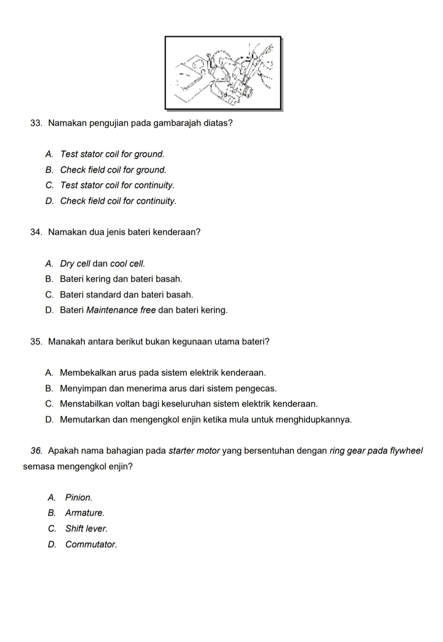 Namakan pengujian pada gambarajah diatas?
A. Test stator coil for ground.
B. Check field coil for ground.
C. Test stator coil for continuity.
D. Check field coil for continuity.
34. Namakan dua jenis bateri kenderaan?
A. Dry cell dan cool cell.
B. Bateri kering dan bateri basah.
C. Bateri standard dan bateri basah.
D. Bateri Maintenance free dan bateri kering.
35. Manakah antara berikut bukan kegunaan utama bateri?
A. Membekalkan arus pada sistem elektrik kenderaan.
B. Menyimpan dan menerima arus dari sistem pengecas.
C. Menstabilkan voltan bagi keseluruhan sistem elektrik kenderaan.
D. Memutarkan dan mengengkol enjin ketika mula untuk menghidupkannya.
36. Apakah nama bahagian pada starter motor yang bersentuhan dengan ring gear pada flywheel
semasa mengengkol enjin?
A. Pinion.
B. Armature.
C. Shift lever.
D. Commutator.