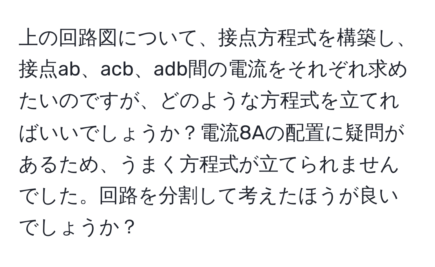 上の回路図について、接点方程式を構築し、接点ab、acb、adb間の電流をそれぞれ求めたいのですが、どのような方程式を立てればいいでしょうか？電流8Aの配置に疑問があるため、うまく方程式が立てられませんでした。回路を分割して考えたほうが良いでしょうか？