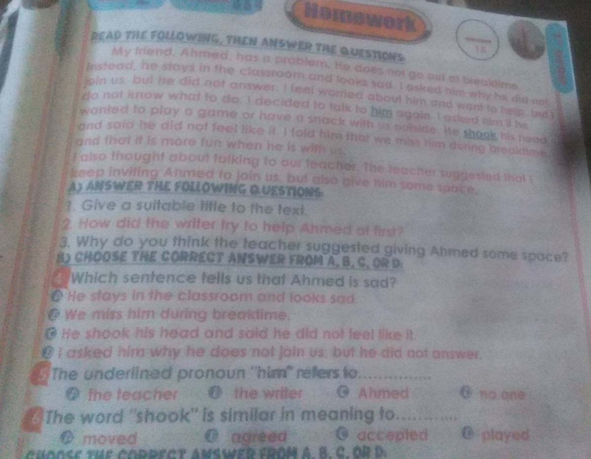 Homework (frac 15) 
READ THE FOLLOWING, THEN ANSWER THE QUESTIONS
My friend, Ahmed, has a problem. He does not go out af brealdime
Instead, he stays in the classroom and looks sad. I asked him why he did not
join us, but he did not answer. I feel worred about him and want to help, butI
do not know what to do. I decided to talk to him again. I asked him it he
wanted to play a game or have a snack with us puiside. He shook his head
and said he did not feel like it. I told him that we miss him duing breaktime.
and that it is more fun when he is with us.
I also thought about talking to our teacher. The leacher suggested that I
keep inviting Ahmed to join us, but also give him some space.
A) ANSWER THE FOLLOWING QUESTIONS:
1. Give a suitable title to the text.
2. How did the writer try to help Ahmed at first?
3. Why do you think the teacher suggested giving Ahmed some space?
B) CHOOSE THE CORRECT ANSWER FROM A, B, C. OR D:
Which sentence tells us that Ahmed is sad?
# He stays in the classroom and looks sad.
@ We miss him during breakdime.
] He shook his head and said he did not feel like it.
@ I asked him why he does not join us, but he did not answer.
The underlined pronoun ''him" réfers to. 
@ the teacher @ the writer Ahmed ō no one
The word "shook" is similar in meaning to............
O moved O agreed O accepted @ played
choOSE the cOdrECT ansWER FROM A. B. C. OR D.