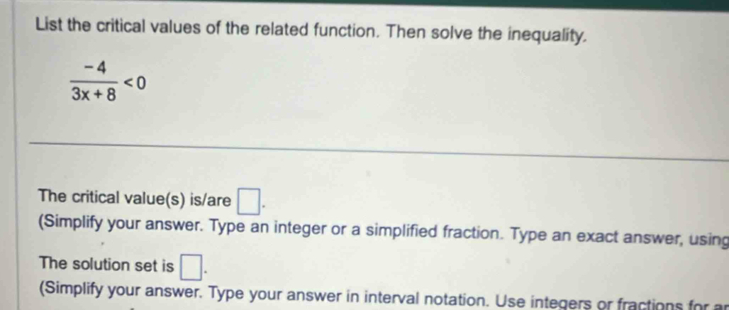 List the critical values of the related function. Then solve the inequality.
 (-4)/3x+8 <0</tex> 
The critical value(s) is/are □. 
(Simplify your answer. Type an integer or a simplified fraction. Type an exact answer, using 
The solution set is □. 
(Simplify your answer. Type your answer in interval notation. Use integers or fractions for ar