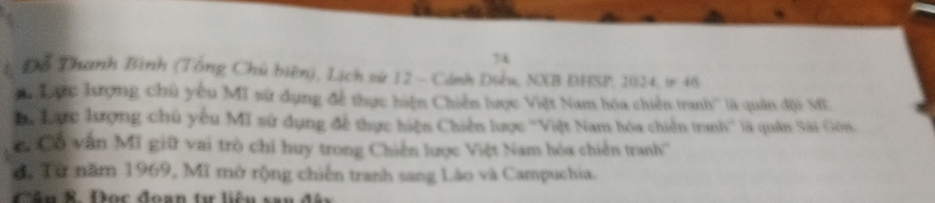 74 
Đỗ Thanh Bình (Tổng Chủ biên), Lịch sử 12 - Cánh Diều, NXB DHSP, 2024, ir 46
Lưc hượng chủ yếu MI sử dụng để thực hiện Chiến lược Việt Nam hóa chiến tranh'' là quân đội ME 
Ba Lac lượng chủ yếu Mĩ sử dụng để thực hiện Chiến lược ''Việt Nam hóa chiến tranh'' là quân Sài Gôn. 
Cổ vấn Mĩ giữ vai trò chi huy trong Chiến lược Việt Nam hóa chiến tranh'' 
d, Từ năm 1969, Mĩ mở rộng chiến tranh sang Lào và Campuchia. 
Câu R. Đọc đoan tư liệu sau đây