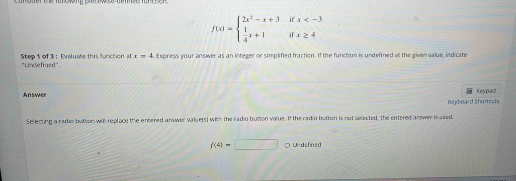 Consider the following plecewise delined function. 
i
f(x)=beginarrayl 2x^2-x+3  1/4 x+1endarray. if beginarrayr x
Step 1 of 3 : Evaluate this function at x=4. Express your answer as an integer or simplified fraction. If the function is undefined at the given value, indicate 
''Undefined''. 
Answer Keypad 
Keyboard Shortcuts 
Selecting a radio button will replace the entered answer value(s) with the radio button value. If the radio button is not selected, the entered answer is used.
f(4)=□ Undefined