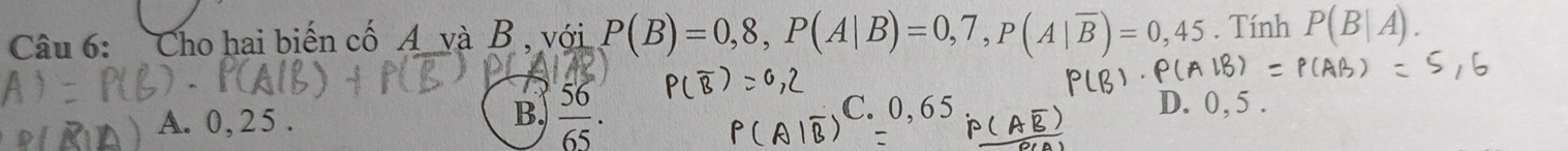 Cho hai biến cố A và B, với P(B)=0,8, P(A|B)=0,7, P(A|overline B)=0,45. Tính P(B|A).
B,
A. 0, 25.  56/65 . C. 0,65