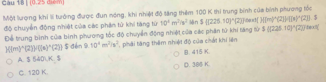 Một lượng khí lí tưởng được đun nóng, khi nhiệt độ tăng thêm 100 K thi trung bình của binh phương tốc
độ chuyển động nhiệt của các phân tử khí tăng từ 10^4m^2/s^2 lên $( 225.10)^(wedge) 2   text  ( m)^(wedge) 2  /( s)^(wedge) 2 . $
Để trung bình của bình phương tốc độ chuyển động nhiệt của các phân tử khí tăng từ $( 225.10)^(wedge) 2  |text
 ( m)^(wedge) 2  /( s)^(wedge) 2  $ đến 9.10^4m^2/s^2 , phải tăng thêm nhiệt độ của chất khí lên
A. $ 540, K. $ B. 415 K.
C. 120 K. D. 386 K.