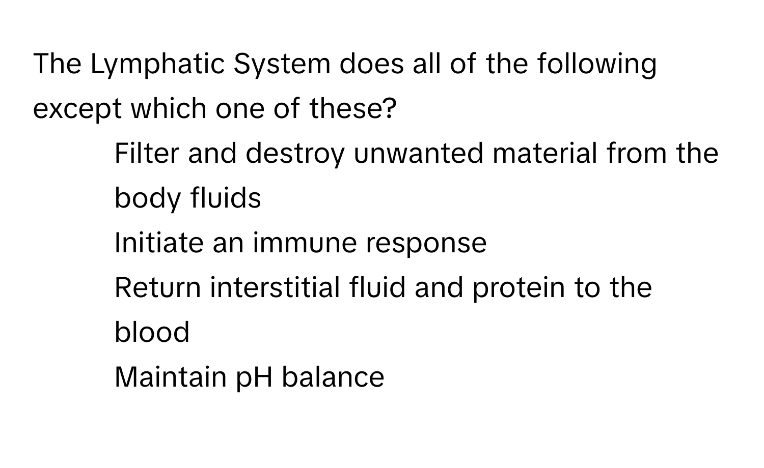 The Lymphatic System does all of the following except which one of these?

1) Filter and destroy unwanted material from the body fluids 
2) Initiate an immune response 
3) Return interstitial fluid and protein to the blood 
4) Maintain pH balance