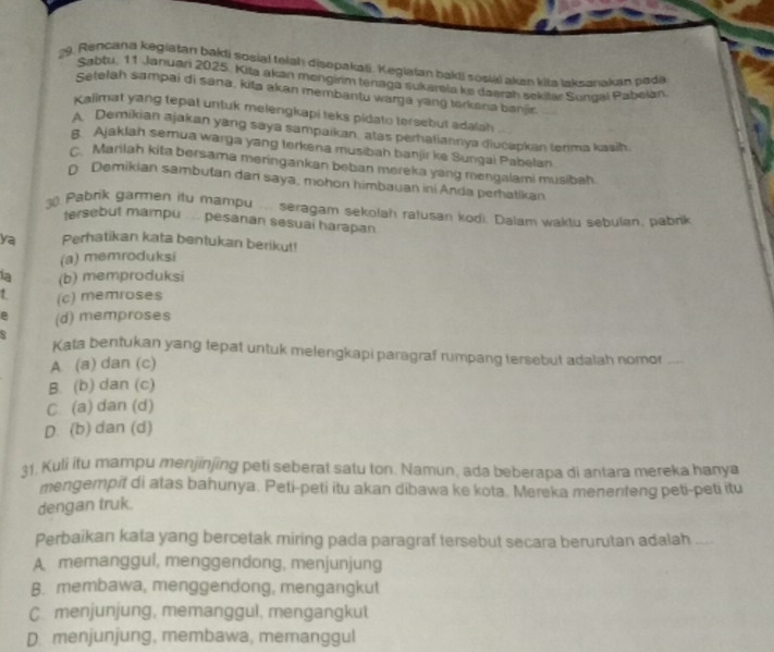 Rencana kegiatan bakli sosial telah disopakali. Kegiatan bakli sosiái akan kila laksanakan pada
Sabtu, 11 Januari 2025. Kita akan mongirim tenaga sukarela ke daerah sekitar Sungai Pabeian
Setelah sampai di sana, kita akan membantu warga yang torkena banjir.
Kalimat yang tepat untuk melengkapi teks pidato tersebut adalah
A Demikian ajakan yang saya sampaikan, atas perhatiannya diucapkan tenma kasih.
8 Ajaklah semua warga yang terkena musibah banjir ke Sungai Pabelan
C. Marilah kita bersama meringankan beban mereka yang mengalami musibah
D. Demikian sambutan dan saya, mohon himbauan ini Anda perhatikan
30 Pabrik garmen itu mampu ... seragam sekolah ratusan kodi. Dalam waktu sebulan, pabnk
tersebut mampu .. pesanan sesuai harapan
ya Perhatikan kata bentukan berikut!
(a) memroduksi
1a (b) memproduksi
1 (c) memroses
e (d) memproses
s
Kata bentukan yang tepat untuk melengkapi paragraf rumpang tersebut adalah nomor_
A. (a) dan (c)
B. (b) dan (c)
C. (a) dan (d)
D. (b) dan (d)
31. Kuli itu mampu menjinjing peti seberat satu ton. Namun, ada beberapa di antara mereka hanya
mengempit di atas bahunya. Peti-peti itu akan dibawa ke kota. Mereka menenteng peti-peti itu
dengan truk.
Perbaikan kata yang bercetak miring pada paragraf tersebut secara berurutan adalah_
A. memanggul, menggendong, menjunjung
B. membawa, menggendong, mengangkut
C. menjunjung, memanggul, mengangkut
D. menjunjung, membawa, memanggul