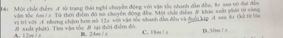 16: Một chất điểm A từ trạng thái nghĩ chuyển động với vận tốc nhanh dẫn đều, 8s sau nó đạt đến
vận tốc 6m / s Từ thời điểm đó nó chuyển động đều. Một chất điểm B khác xuất phát từ cùng
vị trí với A nhưng chậm hơn nó 12s với vận tốc nhanh dẫn đều và đuổi kip A sau 8s (kế từ lúc
B xuất phát). Tìm vận tốc B tại thời điểm đó.
A. 12m / s B. 24m / s C. 18m / s D. 30m / s