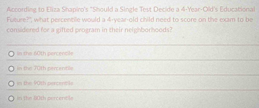 According to Eliza Shapiro's "Should a Single Test Decide a 4-Year-Old 's Educational
Future?", what percentile would a 4-year-old child need to score on the exam to be
considered for a gifted program in their neighborhoods?
in the 60th percentile
in the 70th percentile
in the 90th percentile
in the 80th percentile