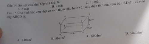 Số mật của hình hộp chữ nhật là: C. 12 một
A. 6 mật B. 8 mật
Câu 15:Cho hình hộp chữ nhật có kích thước như hình vẽ.Tổng điện tích của mặt bên ADHE và mạt
đây ABCD là:
A. 140dm^2 B. 516dm^2 C. D. 5040dm^2