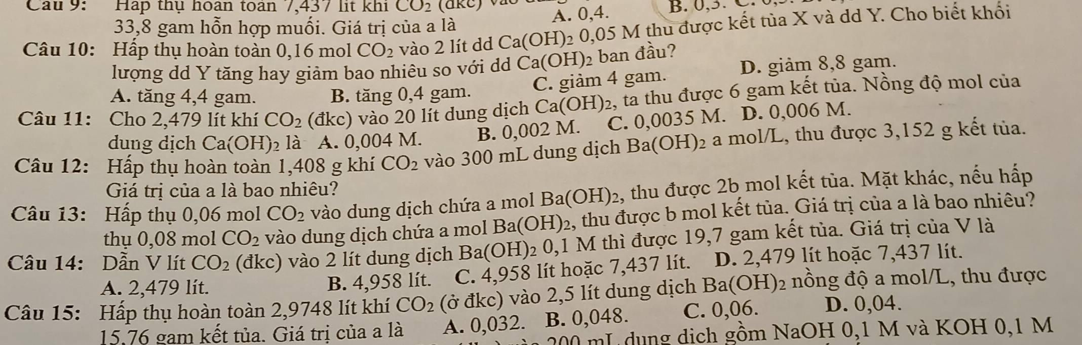 Hap thụ hoan toàn 7,437 lit khi CO_2 B. 0,3. C.
33,8 gam hỗn hợp muối. Giá trị của a là A. 0,4.
Câu 10: Hấp thụ hoàn toàn 0,16 mol CO_2 vào 2 lít dd Ca(OH): 2 0,05 M thu được kết tủa X và dd Y. Cho biết khối
lượng dd Y tăng hay giảm bao nhiêu so với dd Ca(OH)_2 ban đầu?
D. giảm 8,8 gam.
C. giảm 4 gam.
A. tăng 4,4 gam. B. tăng 0,4 gam.
Câu 11: Cho 2,479 lít khí CO_2 (đkc) vào 20 lít dung dịch Ca(OH) 2, tả thu được 6 gam kết tủa. Nồng độ mol của
dung dịch Ca(OH) 2 là A. 0,004 M. B. 0,002 M. C. 0,0035 M. D. 0,006 M.
Câu 12: Hấp thụ hoàn toàn 1,408 g khí CO_2 vào 300 mL dung dịch Ba(O H )2 a mol/L, thu được 3,152 g kết tủa.
Giá trị của a là bao nhiêu?
Câu 13: Hấp thụ 0,06 mol CO_2 vào dung dịch chứa a mol Ba(OH)_2 , thu được 2b mol kết tủa. Mặt khác, nếu hấp
thụ 0,08 mol CO_2 vào dung dịch chứa a mol Ba(OH) 02, thu được b mol kết tủa. Giá trị của a là bao nhiêu?
Câu 14: Dẫn V lít CO_2 (đkc) vào 2 lít dung dịch Ba (OH)_20, 1 M thì được 19,7 gam kết tủa. Giá trị của V là
A. 2,479 lít. B. 4,958 lít. C. 4,958 lít hoặc 7,437 lít. D. 2,479 lít hoặc 7,437 lít.
Câu 15: Hấp thụ hoàn toàn 2,9748 lít khí CO_2 (ở đkc) vào 2,5 lít dung dịch Ba(OH)_2 nồng độ a mol/L, thu được
15.76 gam kết tủa. Giá trị của a là A. 0,032. B. 0,048. C. 0,06.
D. 0,04.
00 mL dụng dịch gồm NaOH 0,1 M và KOH 0,1 M