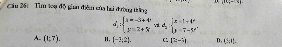 (10;-18). 
Câu 26: Tìm toạ độ giao điểm của hai đường thẳng
d_1:beginarrayl x=-3+4t y=2+5tendarray. và d_2:beginarrayl x=1+4t' y=7-5t'endarray..
A. (1;7). B. (-3;2). C. (2;-3). D. (5;1).